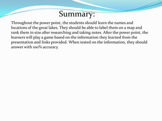 Summary:
Throughout the power point, the students should learn the names and
locations of the great lakes. They should be able to label them on a map and
rank them in size after researching and taking notes. After the power point, the
learners will play a game based on the information they learned from the
presentation and links provided. When tested on the information, they should
answer with 1oo% accuracy.
 