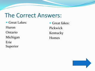 The Correct Answers:
 Great Lakes:    Great fakes:
Huron            Pickwick
Ontario          Kentucky
Michigan         Homes
Erie
Superior
 
