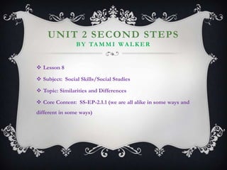 UNIT 2 SECOND STEPS
                B Y TA M M I W A L K E R


 Lesson 8

 Subject: Social Skills/Social Studies

 Topic: Similarities and Differences

 Core Content: SS-EP-2.1.1 (we are all alike in some ways and
different in some ways)
 