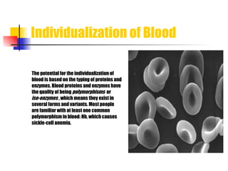 Individualization of Blood The potential for the individualization of  blood is based on the typing of proteins an d enzymes. Blood proteins and enzymes have  the quality of being  polymorphisms  or  iso-enzymes   , which means they exist in  several forms and variants. Most people  are familiar with at least one common  polymorphism in blood: Hb, which causes sickle-cell anemia.  