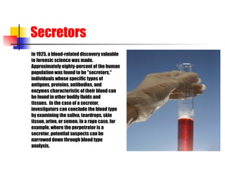 Secretors In 1925, a blood-related discovery valuable  to forensic science was made.   Approximately eighty-percent of the human  population was found to be "secretors,"  individuals whose specific types of  antigens, proteins, antibodies, and  enzymes characteristic of their blood can  be found in other bodily fluids and   tissues.  In the case of a secretor,  investigators can conclude the blood type  by examining the saliva, teardrops, skin  tissue, urine, or semen. In a rape case, for  example, where the perpetrator is a  secretor, potential suspects can be  narrowed down through blood type  analysis. 