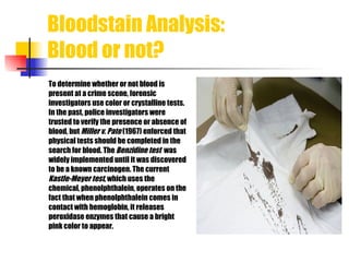 Bloodstain Analysis:  Blood or not? To determine whether or not blood is  present at a crime scene, forensic investigators use color or crystalline tests.  In the past, police investigators were trusted to verify the presence or absence of  blood, but  Miller v. Pate  (1967) enforced that  physical tests should be completed in the  search for blood. The  B enzidine test   was  widely implemented until it was discovered  to be a known carcinogen. The current  Kastle-Meyer test , which uses the   chemical, phenolphthalein, operates on the  fact that when phenolphthalein comes in  contact with hemoglobin, it releases  peroxidase enzymes that cause a bright  pink color to appear.    