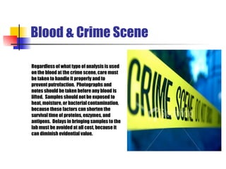 Blood & Crime Scene Regardless of what type of  analysis is used  on the blood at  the  crime scene, care must  be taken to handle it properly and to  prevent putrefaction.  Photo graphs  and  notes should be taken before any blood is  lifted.  Samples should not be exposed to  heat, moisture, or bacterial contamination, b ecause th ese factors can shorten  the  survival time of proteins, enzymes, and  antigens.  Delays in  bringing  samples to the  lab must be avoided at all cost, because it  can diminish evidential value.  
