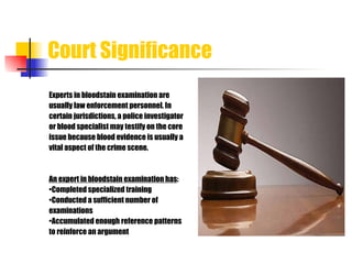 Court Significance Experts in bloodstain examination are  usually law enforcement personnel. In  certain jurisdictions, a police investigator or blood specialist may testify on the core issue because blood evidence is usually a vital aspect of the crime scene. An expert in bloodstain examination has : • Completed specialized training • Conducted a sufficient number of examinations • Accumulated enough reference patterns  to reinforce an argument 