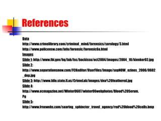References Data http://www.crimelibrary.com/criminal_mind/forensics/serology/3.html http://www.policensw.com/info/forensic/forensic6a.html Images Slide 1 : http://www.fbi.gov/hq/lab/fsc/backissu/oct2004/images/2004_10/kienker02.jpg Slide 2 : http://www.separationsnow.com/FCKeditor/UserFiles/Image/sepNOW_ezines_2006/0602 _dep.jpg Slide 3 : http://www.fdle.state.fl.us/CrimeLab/images/dna%20feathered.jpg Slide 4 : http://www.ecmagazine.net/Winter0607/winter06webphotos/Blood%20Serum. Pg Slide 5 :  http://www.freewebs.com/soaring_sphincter_travel_agency/red%20blood%20cells.bmp 