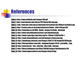 References Slide 6 : http://www.antibody.com/images/CD4.gif Slide 7 : http://web.indstate.edu/thcme/PSP/blood/bld-type.jpg Slide 8 :  http://www.dnr.state.md.us/education/horseshoecrab/2005art/testtube2.jpg Slide 9 : http://science.uwe.ac.uk/projectshowcase/blood_cells%20copy.JPG Slide 10 : http://www.ljmu.ac.uk/MKG_Global_Images/testtube_blood.jpg Slide 11 : http://www.ronsmithandassociates.com/bloodstain.jpg Slide 12 : http://www.ct.gov/dps/cwp/view.asp?a=2155&Q=315022&PM=1 Slide 13 : http://static.howstuffworks.com/gif/luminol-crimescene.jpg Slide 14 : http://wwwimage.cbsnews.com/images/2007/12/18/image3627828g.jpg Slide 15 : http://diverge.hunter.cuny.edu/~weigang/Images/18-03_precipitin_1.jpg Slide 16 : http://www.eko.de/~eko_web/img_files/mibi_top3.jpg Slide 17 : http://library.thinkquest.org/04oct/00206/images/bloodanalysis.JPG Slide 18 : http://www.wagnerandson.com/images/drop114.jpg 