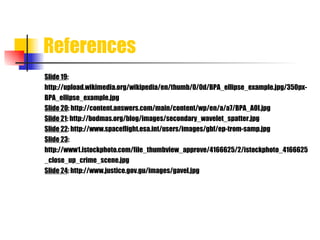 References Slide 19 : http://upload.wikimedia.org/wikipedia/en/thumb/0/0d/BPA_ellipse_example.jpg/350px- BPA_ellipse_example.jpg Slide 20 : http://content.answers.com/main/content/wp/en/a/a7/BPA_AOI.jpg Slide 21 : http://bodmas.org/blog/images/secondary_wavelet_spatter.jpg Slide 22 : http://www.spaceflight.esa.int/users/images/gbf/ep-trom-samp.jpg Slide 23 : http://www1.istockphoto.com/file_thumbview_approve/4166625/2/istockphoto_4166625 _close_up_crime_scene.jpg Slide 24 : http://www.justice.gov.gu/images/gavel.jpg 