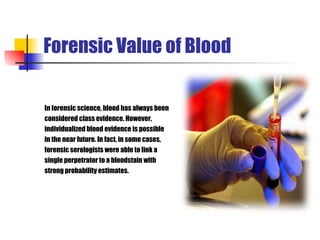 Forensic Value of Blood In forensic science, blood has always been  considered class evidence. However,  individualized blood evidence is possible  in the near future. In fact, in some cases,  forensic serologists were able to link a  single perpetrator to a bloodstain with  strong probability estimates. 