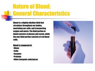 Nature of Blood:  General Characteristics Blood is a slightly alkaline fluid that  circulates throughout our bodies,  nourishing our cells, and transporting  oxygen and waste. The fluid portion of  blood consists of plasma and serum, while the non-fluid portion consists of red blood  cells. Blood is composed of : • Water • Cells • Enzymes • Proteins • Other inorganic substances 
