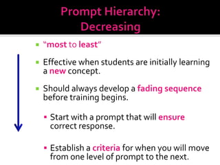    “most to least”
Most
Support      Effective when students are initially learning
              a new concept.
             Should always develop a fading sequence
              before training begins.

               Start with a prompt that will ensure
               correct response.
Least
Support        Establish a criteria for when you will move
               from one level of prompt to the next.
 