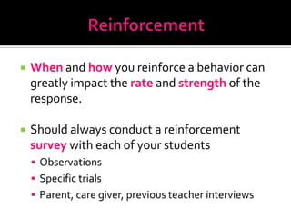    When and how you reinforce a behavior can
    greatly impact the rate and strength of the
    response.

   Should always conduct a reinforcement
    survey with each of your students
     Observations
     Specific trials
     Parent, care giver, previous teacher interviews
 