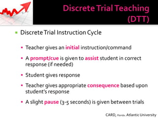    Discrete Trial Instruction Cycle

     Teacher gives an initial instruction/command

     A prompt/cue is given to assist student in correct
      response (if needed)
     Student gives response

     Teacher gives appropriate consequence based upon
      student’s response
     A slight pause (3-5 seconds) is given between trials

                                         CARD, Florida. Atlantic University
 