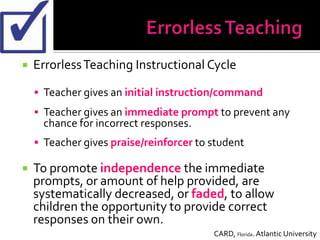    Errorless Teaching Instructional Cycle

     Teacher gives an initial instruction/command
     Teacher gives an immediate prompt to prevent any
      chance for incorrect responses.
     Teacher gives praise/reinforcer to student

   To promote independence the immediate
    prompts, or amount of help provided, are
    systematically decreased, or faded, to allow
    children the opportunity to provide correct
    responses on their own.
                                         CARD, Florida. Atlantic University
 