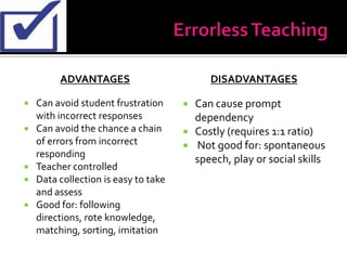 ADVANTAGES                          DISADVANTAGES

   Can avoid student frustration        Can cause prompt
    with incorrect responses              dependency
   Can avoid the chance a chain         Costly (requires 1:1 ratio)
    of errors from incorrect             Not good for: spontaneous
    responding
                                          speech, play or social skills
   Teacher controlled
   Data collection is easy to take
    and assess
   Good for: following
    directions, rote knowledge,
    matching, sorting, imitation
 