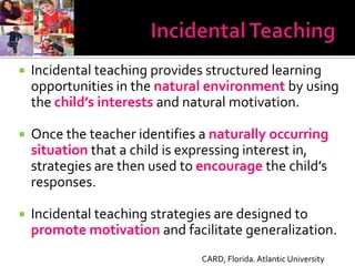    Incidental teaching provides structured learning
    opportunities in the natural environment by using
    the child’s interests and natural motivation.

   Once the teacher identifies a naturally occurring
    situation that a child is expressing interest in,
    strategies are then used to encourage the child’s
    responses.

   Incidental teaching strategies are designed to
    promote motivation and facilitate generalization.
                                CARD, Florida. Atlantic University
 