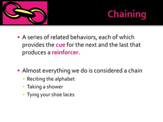  A series of related behaviors, each of which
 provides the cue for the next and the last that
 produces a reinforcer.

 Almost everything we do is considered a chain
  ▪ Reciting the alphabet
  ▪ Taking a shower
  ▪ Tying your shoe laces
 