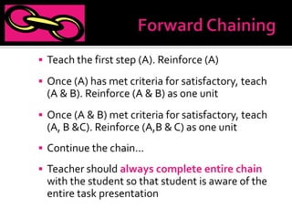  Teach the first step (A). Reinforce (A)

 Once (A) has met criteria for satisfactory, teach
 (A & B). Reinforce (A & B) as one unit
 Once (A & B) met criteria for satisfactory, teach
 (A, B &C). Reinforce (A,B & C) as one unit
 Continue the chain…

 Teacher should always complete entire chain
 with the student so that student is aware of the
 entire task presentation
 
