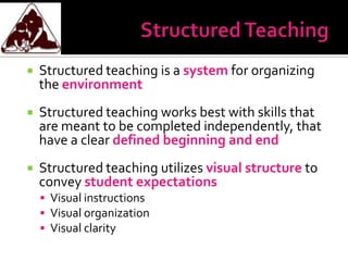    Structured teaching is a system for organizing
    the environment
   Structured teaching works best with skills that
    are meant to be completed independently, that
    have a clear defined beginning and end
   Structured teaching utilizes visual structure to
    convey student expectations
     Visual instructions
     Visual organization
     Visual clarity
 