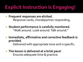    Frequent responses are elicited.
       Response cards, choral/partner responding.

   Student performance is carefully monitored.
       “Walk around. Look around. Talk around.”

   Immediate, affirmative and corrective feedback is
    provided.
       Delivered with appropriate tone and is specific.

   The lesson is delivered at a brisk pace!
      Ensures adequate time & practice.
 