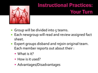  Group will be divided into 5 teams.
 Each newgroup will read and review assigned fact
  sheet.
 Expert groups disband and rejoin original team.
  Each member reports out about their :
   What is it?
   How is it used?
   Advantages/Disadvantages
 