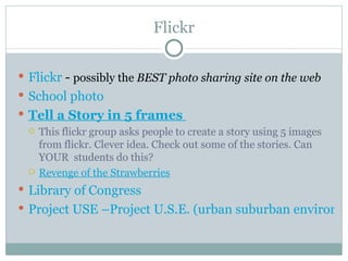 Flickr

 Flickr - possibly the BEST photo sharing site on the web
 School photo
 Tell a Story in 5 frames
   This flickr group asks people to create a story using 5 images
    from flickr. Clever idea. Check out some of the stories. Can
    YOUR students do this?
   Revenge of the Strawberries

 Library of Congress
 Project USE –Project U.S.E. (urban suburban environm
 