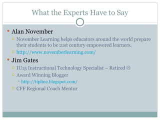 What the Experts Have to Say

 Alan November
   November Learning helps educators around the world prepare
    their students to be 21st century empowered learners.
   http://www.novemberlearning.com/

 Jim Gates
     IU15 Instructional Technology Specialist – Retired 
     Award Winning Blogger
         http://tipline.blogspot.com/
     CFF Regional Coach Mentor
 