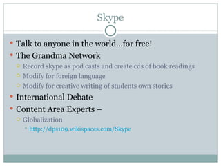 Skype

 Talk to anyone in the world…for free!
 The Grandma Network
   Record skype as pod casts and create cds of book readings

   Modify for foreign language

   Modify for creative writing of students own stories

 International Debate
 Content Area Experts –
   Globalization
       http://dps109.wikispaces.com/Skype
 