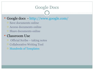 Google Docs

 Google docs - http://www.google.com/
   Save documents online

   Access documents online

   Share documents online

 Classroom Use
    Official Scribe – taking notes
    Collaborative Writing Tool
    Hundreds of Templates
 