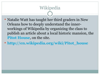 Wikipedia

 Natalie Watt has taught her third graders in New
  Orleans how to deeply understand the inner-
  workings of Wikipedia by organizing the class to
  publish an article about a local historic mansion, the
  Pitot House, on the site.
 http://en.wikipedia.org/wiki/Pitot_house
 