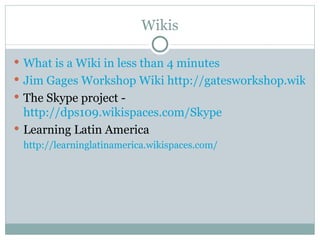 Wikis

 What is a Wiki in less than 4 minutes
 Jim Gages Workshop Wiki http://gatesworkshop.wikisp
 The Skype project -
  http://dps109.wikispaces.com/Skype
 Learning Latin America
 http://learninglatinamerica.wikispaces.com/
 