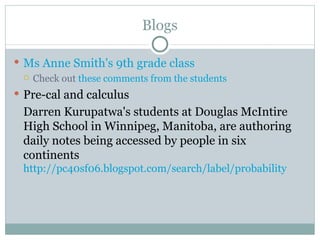 Blogs

 Ms Anne Smith's 9th grade class
   Check out these comments from the students

 Pre-cal and calculus
  Darren Kurupatwa's students at Douglas McIntire
  High School in Winnipeg, Manitoba, are authoring
  daily notes being accessed by people in six
  continents
  http://pc40sf06.blogspot.com/search/label/probability
 