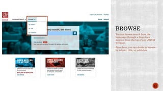 You can browse search from the
homepage through a drop down
menu or from the top of any JSTOR
webpage.
From here, you can decide to browse
by subject, title, or publisher.
11
 
