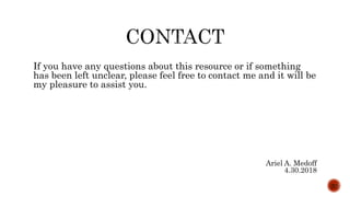 If you have any questions about this resource or if something
has been left unclear, please feel free to contact me and it will be
my pleasure to assist you.
Ariel A. Medoff
4.30.2018
20
 