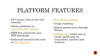  24/7 access, both on-site and
remotely
 Allows publishers to
contribute their content
 DRM-free content for easy
PDF downloads
 Enhanced research tools such
as Text Analyzer
 Text mining support
 Usage reporting
 Digital preservation through
Portico
 JSTOR Labs which aims to
create useful tools for
researchers, teachers and
students
2
 