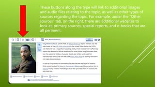 These buttons along the type will link to additional images
and audio files relating to the topic, as well as other types of
sources regarding the topic. For example, under the “Other
sources” tab, on the right, there are additional websites to
look at, primary sources, special reports, and e-books that are
all pertinent.
 