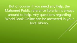 But of course, if you need any help, the
Mahomet Public reference librarian is always
around to help. Any questions regarding
World Book Online can be answered in your
local library.
 