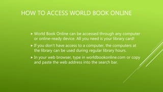 HOW TO ACCESS WORLD BOOK ONLINE
 World Book Online can be accessed through any computer
or online-ready device. All you need is your library card!
 If you don’t have access to a computer, the computers at
the library can be used during regular library hours.
 In your web browser, type in worldbookonline.com or copy
and paste the web address into the search bar.
 