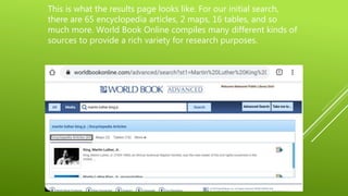 This is what the results page looks like. For our initial search,
there are 65 encyclopedia articles, 2 maps, 16 tables, and so
much more. World Book Online compiles many different kinds of
sources to provide a rich variety for research purposes.
 