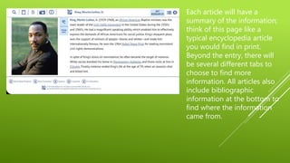 Each article will have a
summary of the information;
think of this page like a
typical encyclopedia article
you would find in print.
Beyond the entry, there will
be several different tabs to
choose to find more
information. All articles also
include bibliographic
information at the bottom to
find where the information
came from.
 