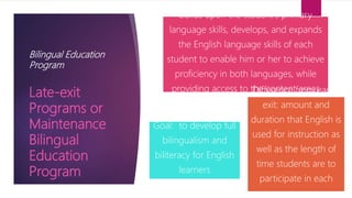 Bilingual Education
Program
builds upon the student's primary
language skills, develops, and expands
the English language skills of each
student to enable him or her to achieve
proficiency in both languages, while
providing access to the content areas
Goal: to develop full
bilingualism and
biliteracy for English
learners
Difference from early-
exit: amount and
duration that English is
used for instruction as
well as the length of
time students are to
participate in each
program
Late-exit
Programs or
Maintenance
Bilingual
Education
Program
 