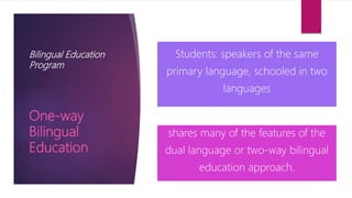 Bilingual Education
Program
Students: speakers of the same
primary language, schooled in two
languages
shares many of the features of the
dual language or two-way bilingual
education approach.
One-way
Bilingual
Education
 