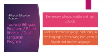 Bilingual Education
Program
Elementary schools, middle and high
schools
Goal: to develop language proficiency in
two languages by receiving instruction in
English and another language
Two-way Bilingual
Programs / Paired
Bilingual / Dual
Language
Program
 