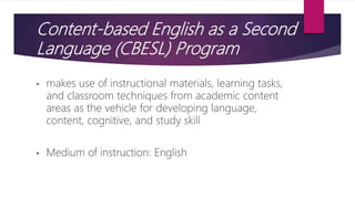 Content-based English as a Second
Language (CBESL) Program
• makes use of instructional materials, learning tasks,
and classroom techniques from academic content
areas as the vehicle for developing language,
content, cognitive, and study skill
• Medium of instruction: English
 