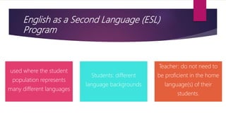 English as a Second Language (ESL)
Program
used where the student
population represents
many different languages
Students: different
language backgrounds
Teacher: do not need to
be proficient in the home
language(s) of their
students.
 