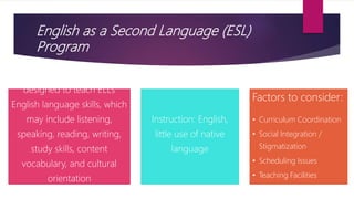 English as a Second Language (ESL)
Program
designed to teach ELLs
English language skills, which
may include listening,
speaking, reading, writing,
study skills, content
vocabulary, and cultural
orientation
Instruction: English,
little use of native
language
Factors to consider:
• Curriculum Coordination
• Social Integration /
Stigmatization
• Scheduling Issues
• Teaching Facilities
 