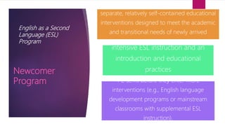 English as a Second
Language (ESL)
Program
separate, relatively self-contained educational
interventions designed to meet the academic
and transitional needs of newly arrived
intensive ESL instruction and an
introduction and educational
practices
1-2 sems before they enter more
interventions (e.g., English language
development programs or mainstream
classrooms with supplemental ESL
instruction).
Newcomer
Program
 