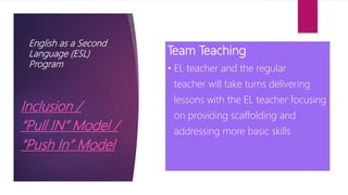 English as a Second
Language (ESL)
Program
Inclusion /
“Pull IN” Model /
“Push In” Model
Team Teaching
• EL teacher and the regular
teacher will take turns delivering
lessons with the EL teacher focusing
on providing scaffolding and
addressing more basic skills
 