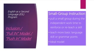English as a Second
Language (ESL)
Program
Inclusion /
“Pull IN” Model /
“Push In” Model
Small-Group Instruction
• pull a small group during the
independent work time to
reinforce or re-teach a skill
• teach more basic language
skill or grammar points
• Ideal model
 