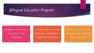 Bilingual Education Program
programs that conduct
instruction in two
languages
use the students' home
language, in addition to
English, for instruction
initial literacy in the native
language and include an
ESL component
 