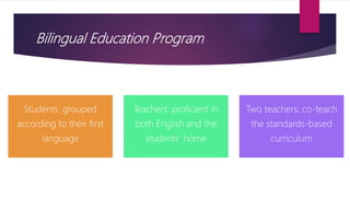 Bilingual Education Program
Students: grouped
according to their first
language
Teachers: proficient in
both English and the
students' home
Two teachers: co-teach
the standards-based
curriculum
 
